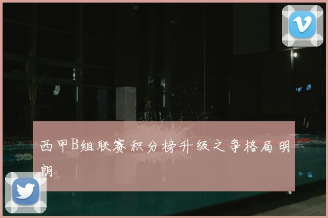 西甲B组联赛积分榜升级之争格局明朗