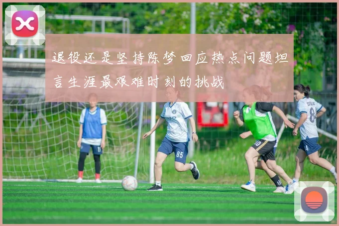 退役还是坚持陈梦回应热点问题坦言生涯最艰难时刻的挑战