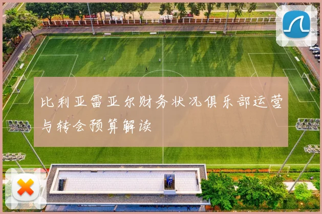 比利亚雷亚尔财务状况俱乐部运营与转会预算解读