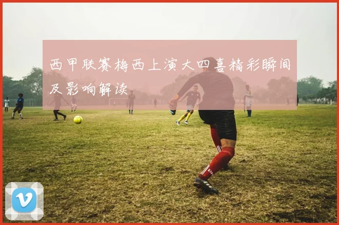 西甲联赛梅西上演大四喜精彩瞬间及影响解读