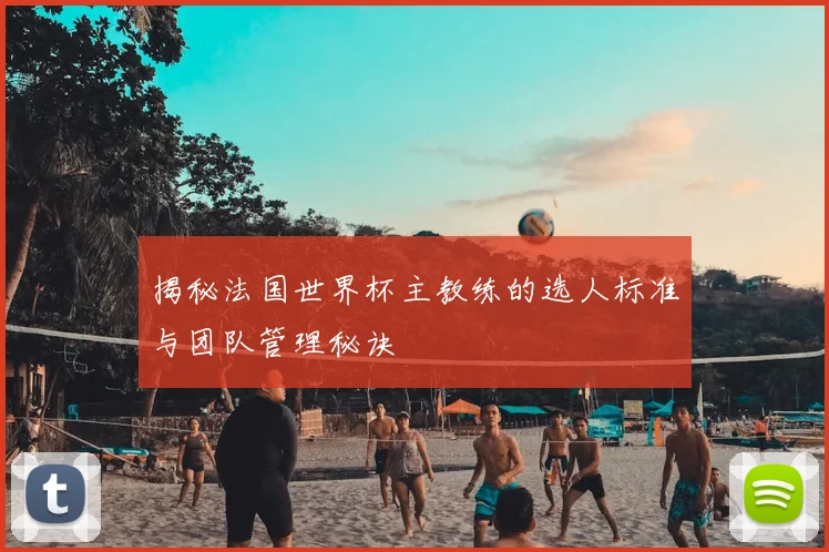 揭秘法国世界杯主教练的选人标准与团队管理秘诀